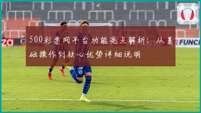 500彩票网平台功能亮点解析：从基础操作到核心优势详细说明