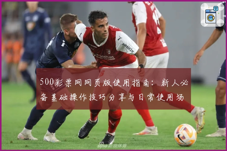 500彩票网网页版使用指南：新人必备基础操作技巧分享与日常使用场景解析