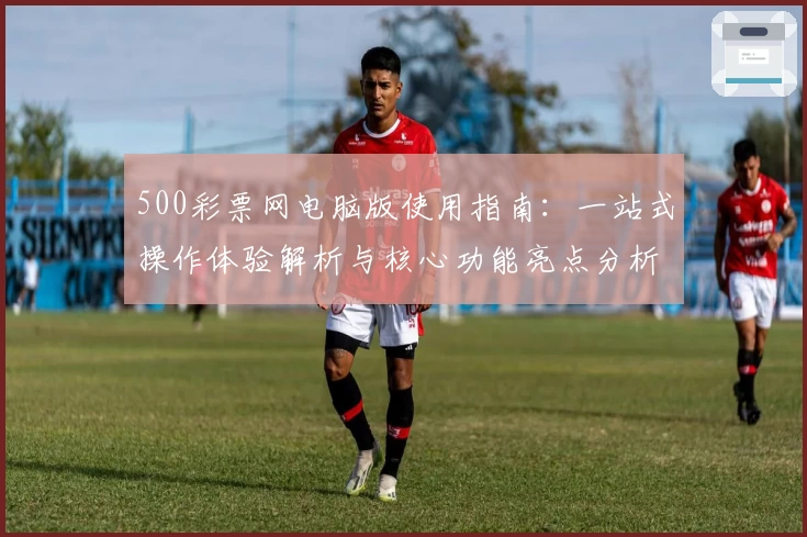 500彩票网电脑版使用指南：一站式操作体验解析与核心功能亮点分析