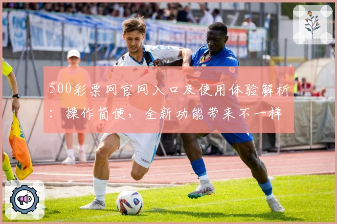 500彩票网官网入口及使用体验解析:操作简便,全新功能带来不一样的体验