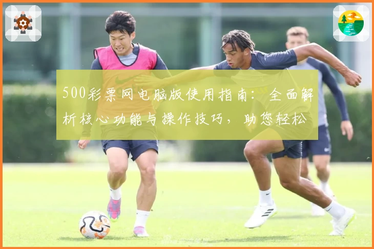 500彩票网电脑版使用指南：全面解析核心功能与操作技巧，助您轻松掌握平台服务