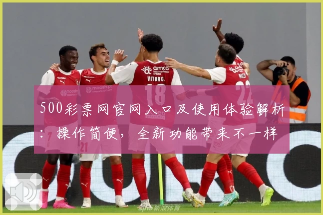 500彩票网官网入口及使用体验解析：操作简便，全新功能带来不一样的体验