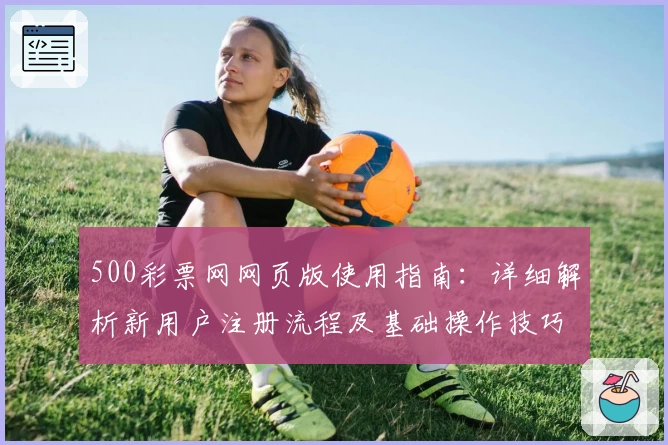 500彩票网网页版使用指南：详细解析新用户注册流程及基础操作技巧