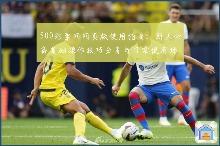 500彩票网网页版使用指南：新人必备基础操作技巧分享与日常使用场景解析