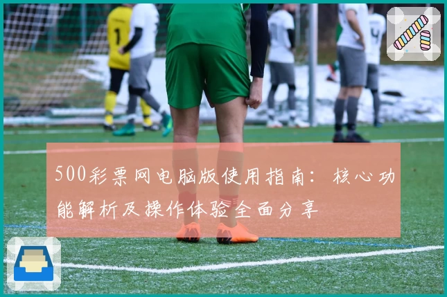 500彩票网电脑版使用指南：核心功能解析及操作体验全面分享