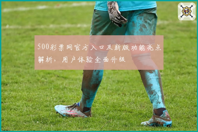500彩票网官方入口及新版功能亮点解析，用户体验全面升级