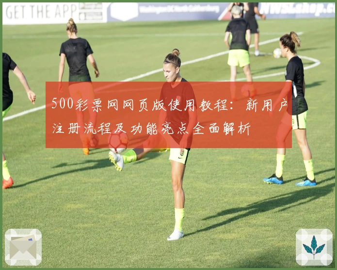 500彩票网网页版使用教程：新用户注册流程及功能亮点全面解析